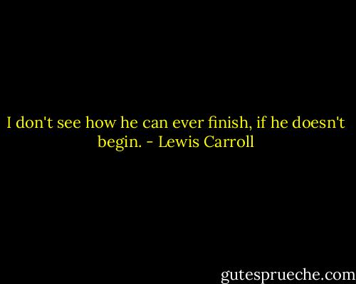 I don't see how he can ever finish, if he doesn't begin. - Lewis Carroll