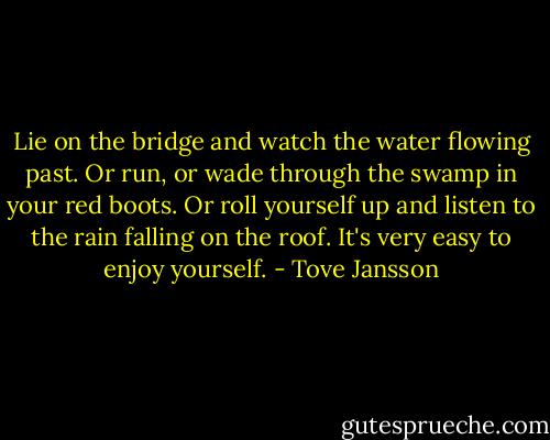 Lie on the bridge and watch the water flowing past. Or run, or wade through the swamp in your red boots. Or roll yourself up and listen to the rain falling on the roof. It's very easy to enjoy yourself. - Tove Jansson