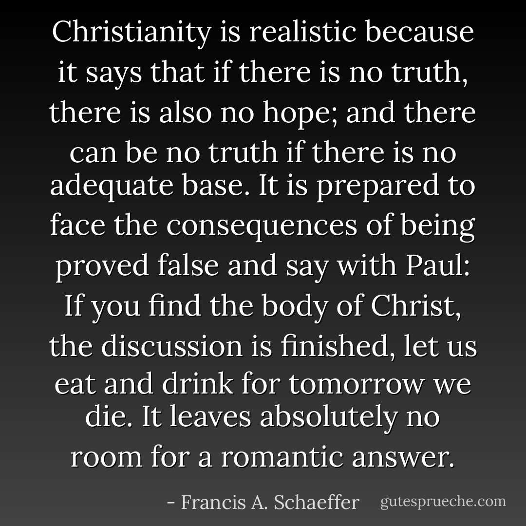 Christianity is realistic because it says that if there is no truth, there is also no hope; and there can be no truth if there is no adequate base. It is prepared to face the consequences of being proved false and say with Paul: If you find the body of Christ, the discussion is finished, let us eat and drink for tomorrow we die. It leaves absolutely no room for a romantic answer. - Francis A. Schaeffer
