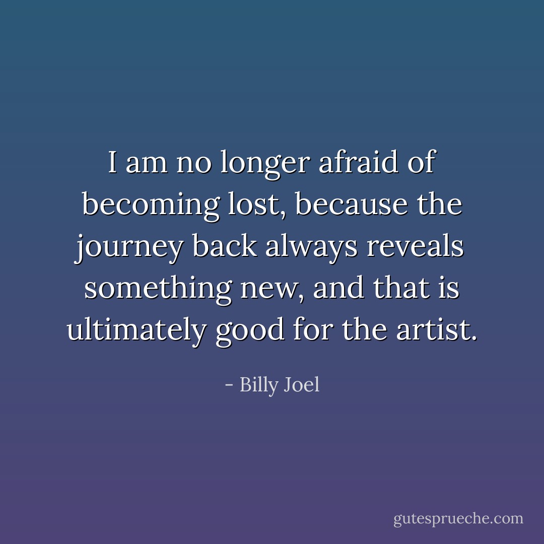 I am no longer afraid of becoming lost, because the journey back always reveals something new, and that is ultimately good for the artist. - Billy Joel