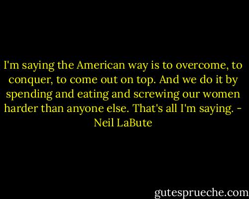 I'm saying the American way is to overcome, to conquer, to come out on top. And we do it by spending and eating and screwing our women harder than anyone else. That's all I'm saying. - Neil LaBute