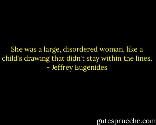 She was a large, disordered woman, like a child's drawing that didn't stay within the lines. - Jeffrey Eugenides