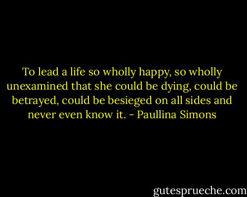 To lead a life so wholly happy, so wholly unexamined that she could be dying, could be betrayed, could be besieged on all sides and never even know it. - Paullina Simons