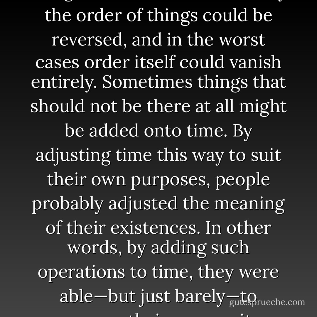 Tengo knew that time could become deformed as it moved forward. Time itself was uniform in composition, but once consumed, it took on a deformed shape. One period of time might be terribly heavy and long, while another could be light and short. Occasionally the order of things could be reversed, and in the worst cases order itself could vanish entirely. Sometimes things that should not be there at all might be added onto time. By adjusting time this way to suit their own purposes, people probably adjusted the meaning of their existences. In other words, by adding such operations to time, they were able—but just barely—to preserve their own sanity. Surely, if a person had to accept the time through which he had just passed uniformly in the given order, his nerves could not bear the strain. Such a life, Tengo felt, would be sheer torture. - Haruki Murakami