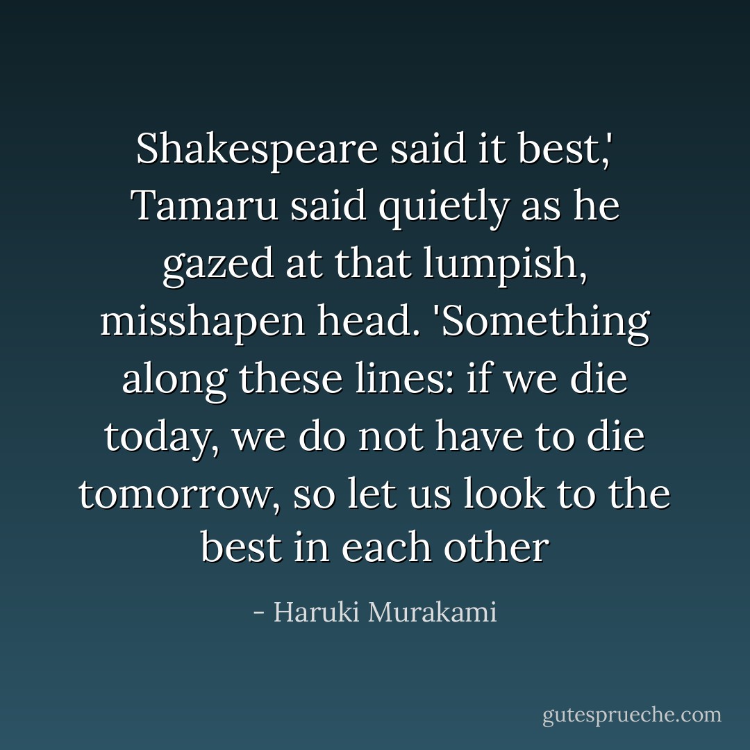 Shakespeare said it best,' Tamaru said quietly as he gazed at that lumpish, misshapen head. 'Something along these lines: if we die today, we do not have to die tomorrow, so let us look to the best in each other - Haruki Murakami