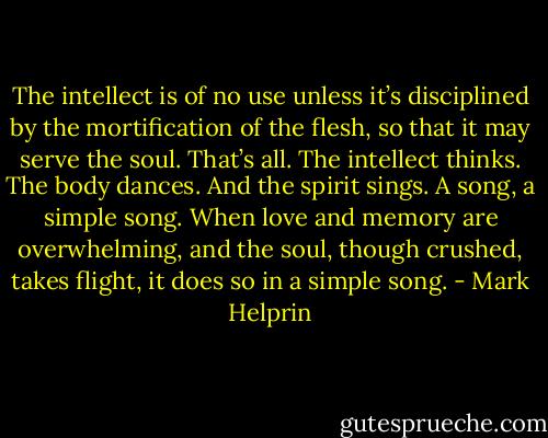 The intellect is of no use unless it’s disciplined by the mortification of the flesh, so that it may serve the soul. That’s all. The intellect thinks. The body dances. And the spirit sings. A song, a simple song. When love and memory are overwhelming, and the soul, though crushed, takes flight, it does so in a simple song. - Mark Helprin