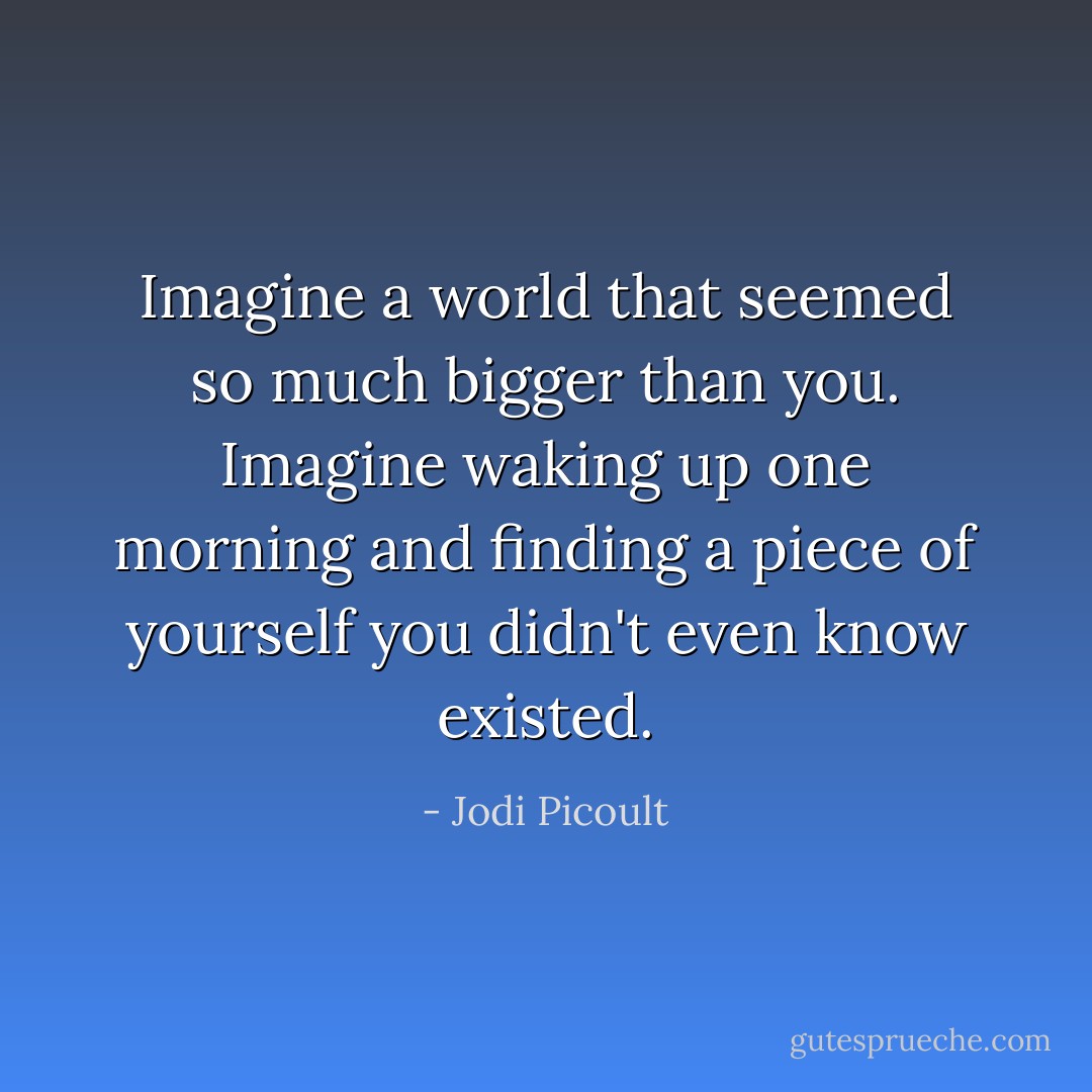 Imagine a world that seemed so much bigger than you. Imagine waking up one morning and finding a piece of yourself you didn't even know existed. - Jodi Picoult