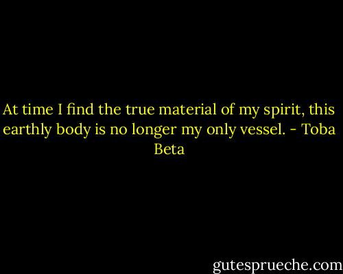 At time I find the true material of my spirit,<br />this earthly body is no longer my only vessel. - Toba Beta