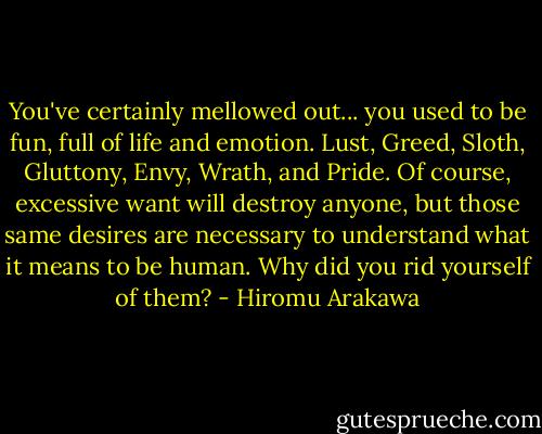 You've certainly mellowed out... you used to be fun, full of life and emotion. Lust, Greed, Sloth, Gluttony, Envy, Wrath, and Pride. Of course, excessive want will destroy anyone, but those same desires are necessary to understand what it means to be human. Why did you rid yourself of them? - Hiromu Arakawa