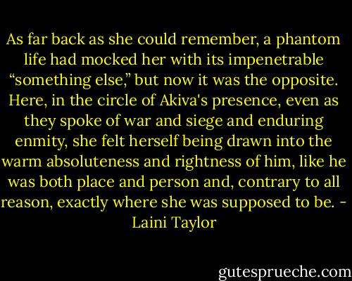 As far back as she could remember, a phantom life had mocked her with its impenetrable “something else,” but now it was the opposite. Here, in the circle of Akiva's presence, even as they spoke of war and siege and enduring enmity, she felt herself being drawn into the warm absoluteness and rightness of him, like he was both place and person and, contrary to all reason, exactly where she was supposed to be. - Laini Taylor