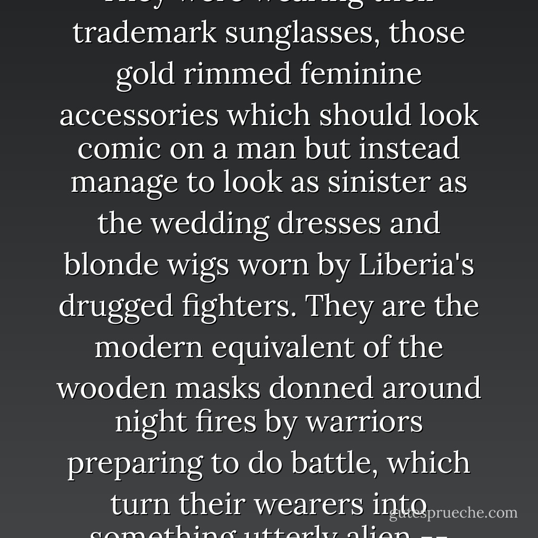 I could see their menfolk patrolling nervously up and down toting sub-machine guns and draped in cartridge belts. They were wearing their trademark sunglasses, those gold rimmed feminine accessories which should look comic on a man but instead manage to look as sinister as the wedding dresses and blonde wigs worn by Liberia's drugged fighters. They are the modern equivalent of the wooden masks donned around night fires by warriors preparing to do battle, which turn their wearers into something utterly alien -- faceless instruments of violence capable of unspeakable acts. - Michela Wrong