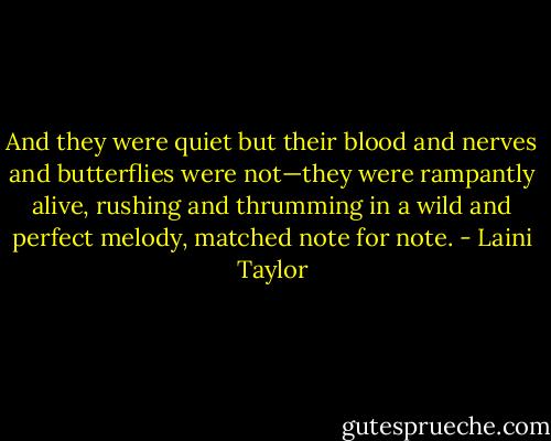 And they were quiet but their blood and nerves and butterflies were not—they were rampantly alive, rushing and thrumming in a wild and perfect melody, matched note for note. - Laini Taylor