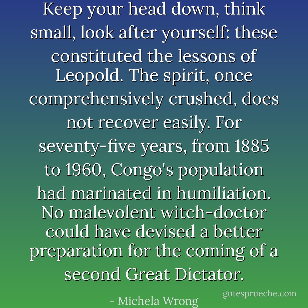 Keep your head down, think small, look after yourself: these constituted the lessons of Leopold. The spirit, once comprehensively crushed, does not recover easily. For seventy-five years, from 1885 to 1960, Congo's population had marinated in humiliation. No malevolent witch-doctor could have devised a better preparation for the coming of a second Great Dictator. - Michela Wrong