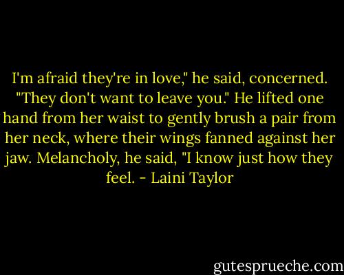 I'm afraid they're in love," he said, concerned. "They don't want to leave you." He lifted one hand from her waist to gently brush a pair from her neck, where their wings fanned against her jaw. Melancholy, he said, "I know just how they feel. - Laini Taylor