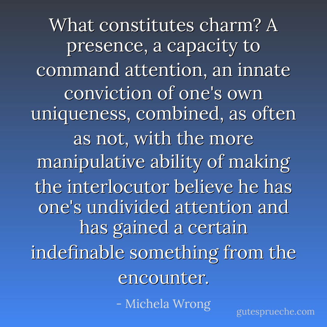 What constitutes charm? A presence, a capacity to command attention, an innate conviction of one's own uniqueness, combined, as often as not, with the more manipulative ability of making the interlocutor believe he has one's undivided attention and has gained a certain indefinable something from the encounter. - Michela Wrong