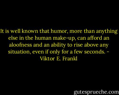 It is well known that humor, more than anything else in the human make-up, can afford an aloofness and an ability to rise above any situation, even if only for a few seconds. - Viktor E. Frankl