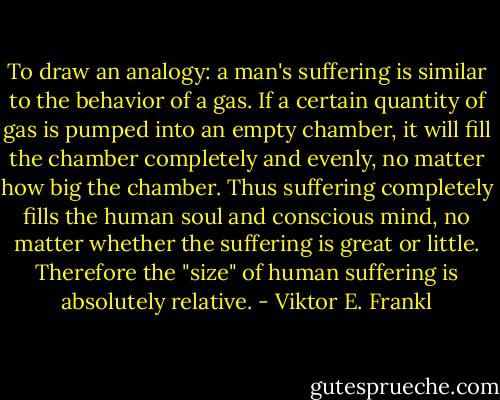 To draw an analogy: a man's suffering is similar to the behavior of a gas. If a certain quantity of gas is pumped into an empty chamber, it will fill the chamber completely and evenly, no matter how big the chamber. Thus suffering completely fills the human soul and conscious mind, no matter whether the suffering is great or little. Therefore the "size" of human suffering is absolutely relative. - Viktor E. Frankl