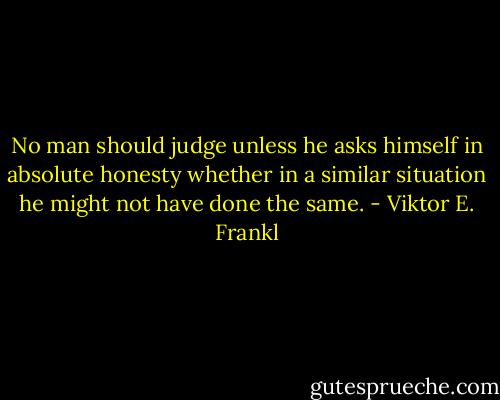 No man should judge unless he asks himself in absolute honesty whether in a similar situation he might not have done the same. - Viktor E. Frankl
