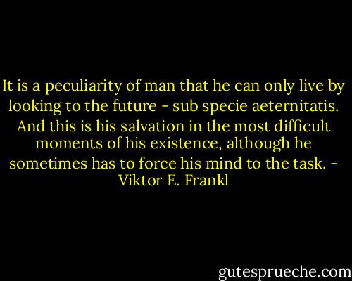 It is a peculiarity of man that he can only live by looking to the future - sub specie aeternitatis. And this is his salvation in the most difficult moments of his existence, although he sometimes has to force his mind to the task. - Viktor E. Frankl