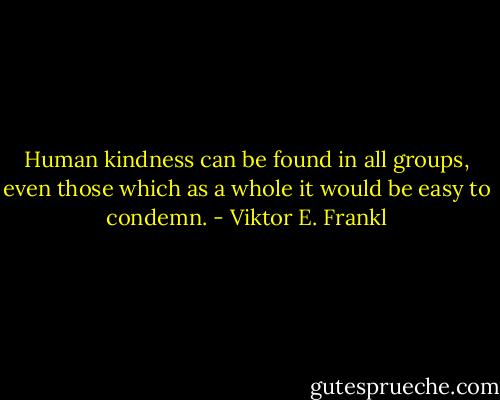 Human kindness can be found in all groups, even those which as a whole it would be easy to condemn. - Viktor E. Frankl