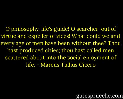 O philosophy, life's guide! O searcher-out of virtue and expeller of vices! What could we and every age of men have been without thee? Thou hast produced cities; thou hast called men scattered about into the social enjoyment of life. - Marcus Tullius Cicero
