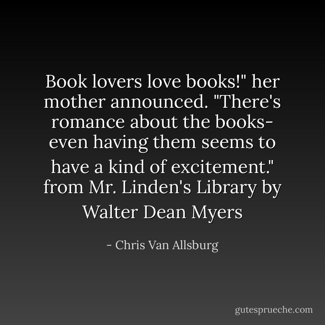 Book lovers love books!" her mother announced. "There's romance about the books- even having them seems to have a kind of excitement."<br />from Mr. Linden's Library by Walter Dean Myers - Chris Van Allsburg