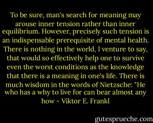 To be sure, man's search for meaning may arouse inner tension rather than inner equilibrium. However, precisely such tension is an indispensable prerequisite of mental health. There is nothing in the world, I venture to say, that would so effectively help one to survive even the worst conditions as the knowledge that there is a meaning in one's life. There is much wisdom in the words of Nietzsche: "He who has a why to live for can bear almost any how - Viktor E. Frankl