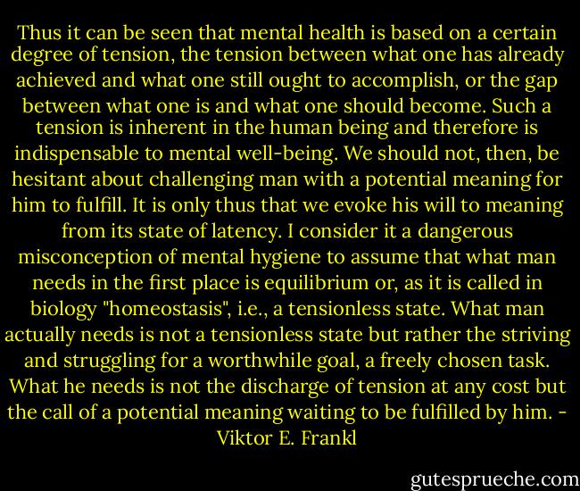 Thus it can be seen that mental health is based on a certain degree of tension, the tension between what one has already achieved and what one still ought to accomplish, or the gap between what one is and what one should become. Such a tension is inherent in the human being and therefore is indispensable to mental well-being. We should not, then, be hesitant about challenging man with a potential meaning for him to fulfill. It is only thus that we evoke his will to meaning from its state of latency. I consider it a dangerous misconception of mental hygiene to assume that what man needs in the first place is equilibrium or, as it is called in biology "homeostasis", i.e., a tensionless state. What man actually needs is not a tensionless state but rather the striving and struggling for a worthwhile goal, a freely chosen task. What he needs is not the discharge of tension at any cost but the call of a potential meaning waiting to be fulfilled by him. - Viktor E. Frankl