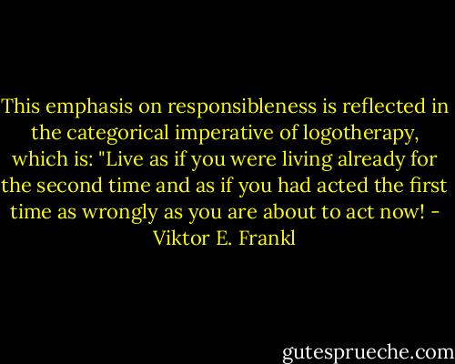 This emphasis on responsibleness is reflected in the categorical imperative of logotherapy, which is: "Live as if you were living already for the second time and as if you had acted the first time as wrongly as you are about to act now! - Viktor E. Frankl