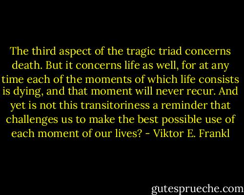 The third aspect of the tragic triad concerns death. But it concerns life as well, for at any time each of the moments of which life consists is dying, and that moment will never recur. And yet is not this transitoriness a reminder that challenges us to make the best possible use of each moment of our lives? - Viktor E. Frankl
