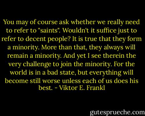 You may of course ask whether we really need to refer to "saints". Wouldn't it suffice just to refer to decent people? It is true that they form a minority. More than that, they always will remain a minority. And yet I see therein the very challenge to join the minority. For the world is in a bad state, but everything will become still worse unless each of us does his best. - Viktor E. Frankl