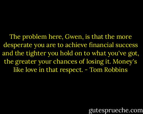 The problem here, Gwen, is that the more desperate you are to achieve financial success and the tighter you hold on to what you've got, the greater your chances of losing it. Money's like love in that respect. - Tom Robbins