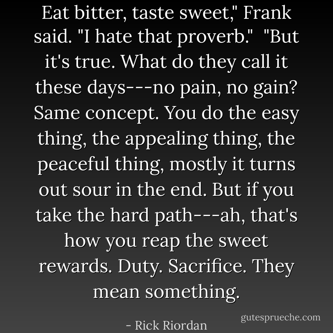 Eat bitter, taste sweet," Frank said. "I hate that proverb."<br /><br />"But it's true. What do they call it these days---no pain, no gain? Same concept. You do the easy thing, the appealing thing, the peaceful thing, mostly it turns out sour in the end. But if you take the hard path---ah, that's how you reap the sweet rewards. Duty. Sacrifice. They mean something. - Rick Riordan