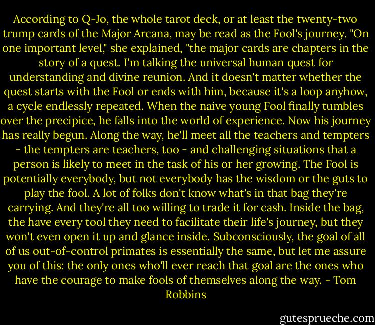 According to Q-Jo, the whole tarot deck, or at least the twenty-two trump cards of the Major Arcana, may be read as the Fool's journey. "On one important level," she explained, "the major cards are chapters in the story of a quest. I'm talking the universal human quest for understanding and divine reunion. And it doesn't matter whether the quest starts with the Fool or ends with him, because it's a loop anyhow, a cycle endlessly repeated. When the naive young Fool finally tumbles over the precipice, he falls into the world of experience. Now his journey has really begun. Along the way, he'll meet all the teachers and tempters - the tempters are teachers, too - and challenging situations that a person is likely to meet in the task of his or her growing. The Fool is potentially everybody, but not everybody has the wisdom or the guts to play the fool. A lot of folks don't know what's in that bag they're carrying. And they're all too willing to trade it for cash. Inside the bag, the have every tool they need to facilitate their life's journey, but they won't even open it up and glance inside. Subconsciously, the goal of all of us out-of-control primates is essentially the same, but let me assure you of this: the only ones who'll ever reach that goal are the ones who have the courage to make fools of themselves along the way. - Tom Robbins