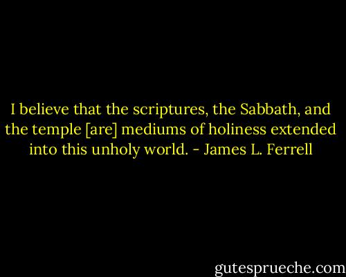 I believe that the scriptures, the Sabbath, and the temple [are] mediums of holiness extended into this unholy world. - James L. Ferrell