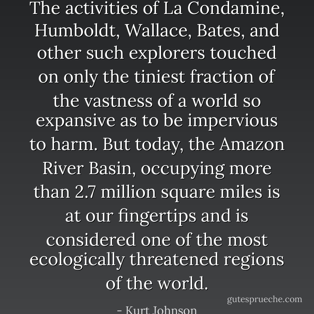 The activities of La Condamine, Humboldt, Wallace, Bates, and other such explorers touched on only the tiniest fraction of the vastness of a world so expansive as to be impervious to harm. But today, the Amazon River Basin, occupying more than 2.7 million square miles is at our fingertips and is considered one of the most ecologically threatened regions of the world. - Kurt Johnson