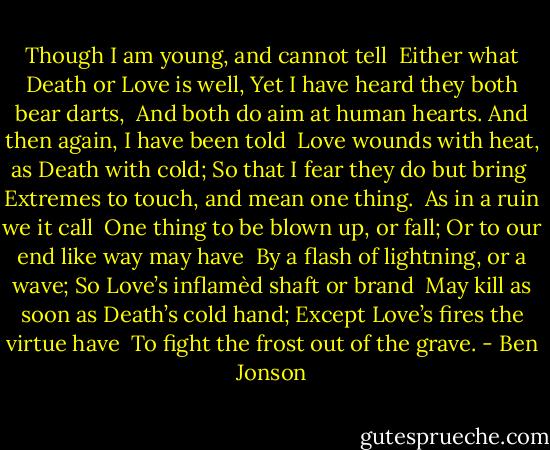 Though I am young, and cannot tell<br /> Either what Death or Love is well,<br />Yet I have heard they both bear darts,<br /> And both do aim at human hearts.<br />And then again, I have been told<br /> Love wounds with heat, as Death with cold;<br />So that I fear they do but bring<br /> Extremes to touch, and mean one thing.<br /><br />As in a ruin we it call<br /> One thing to be blown up, or fall;<br />Or to our end like way may have<br /> By a flash of lightning, or a wave;<br />So Love’s inflamèd shaft or brand<br /> May kill as soon as Death’s cold hand;<br />Except Love’s fires the virtue have<br /> To fight the frost out of the grave. - Ben Jonson