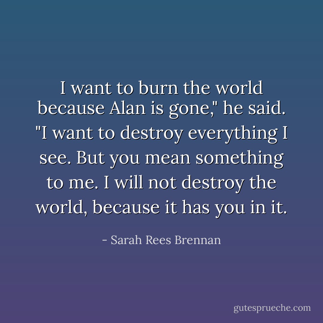 I want to burn the world because Alan is gone," he said. "I want to destroy everything I see. But you mean something to me. I will not destroy the world, because it has you in it. - Sarah Rees Brennan