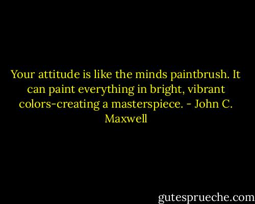 Your attitude is like the minds paintbrush. It can paint everything in bright, vibrant colors-creating a masterspiece. - John C. Maxwell