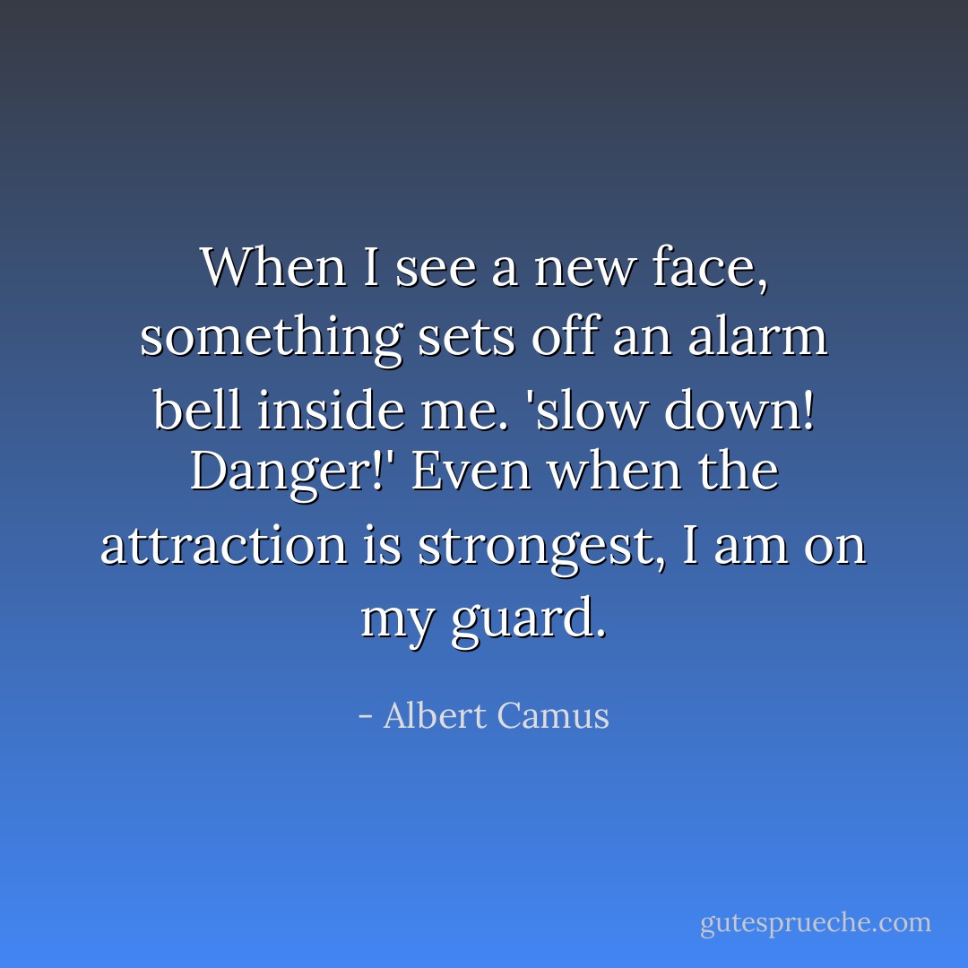 When I see a new face, something sets off an alarm bell inside me. 'slow down! Danger!' Even when the attraction is strongest, I am on my guard. - Albert Camus