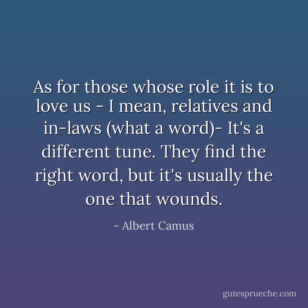 As for those whose role it is to love us - I mean, relatives and in-laws (what a word)- It's a different tune. They find the right word, but it's usually the one that wounds. - Albert Camus
