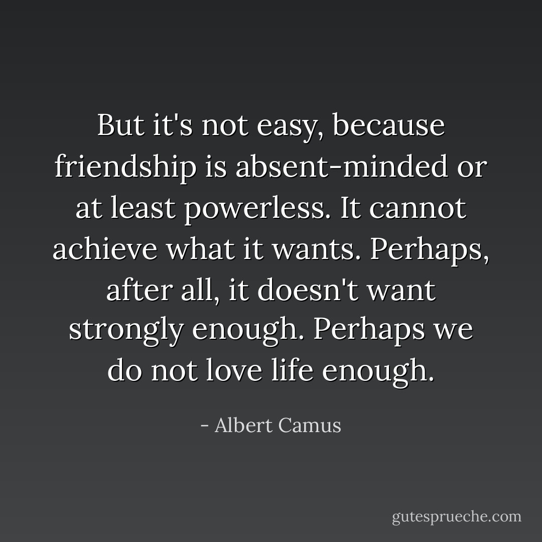 But it's not easy, because friendship is absent-minded or at least powerless. It cannot achieve what it wants. Perhaps, after all, it doesn't want strongly enough. Perhaps we do not love life enough. - Albert Camus