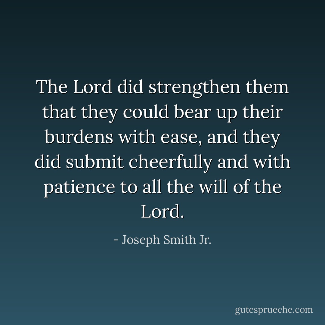The Lord did strengthen them that they could bear up their burdens with ease, and they did submit cheerfully and with patience to all the will of the Lord. - Joseph Smith Jr.