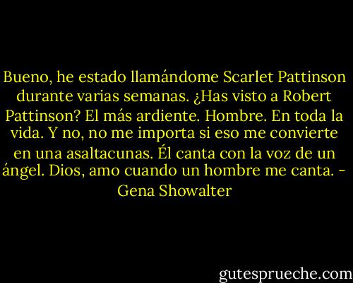 Bueno, he estado llamándome Scarlet Pattinson durante varias semanas. ¿Has visto a Robert Pattinson? El más ardiente. Hombre. En toda la vida. Y no, no me importa si eso me convierte en una asaltacunas. Él canta con la voz de un ángel. Dios, amo cuando un hombre me canta. - Gena Showalter