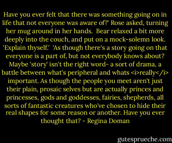 Have you ever felt that there was something going on in life that not everyone was aware of?' Rose asked, turning her mug around in her hands.<br /><br />Bear relaxed a bit more deeply into the couch, and put on a mock-solemn look. 'Explain thyself.'<br /><br />'As though there's a story going on that everyone is a part of, but not everybody knows about? Maybe 'story' isn't the right word- a sort of drama, a battle between what's peripheral and whats <i>really</i> important. As though the people you meet aren't just their plain, prosaic selves but are actually princes and princesses, gods and goddesses, fairies, shepherds, all sorts of fantastic creatures who've chosen to hide their real shapes for some reason or another. Have you ever thought that? - Regina Doman