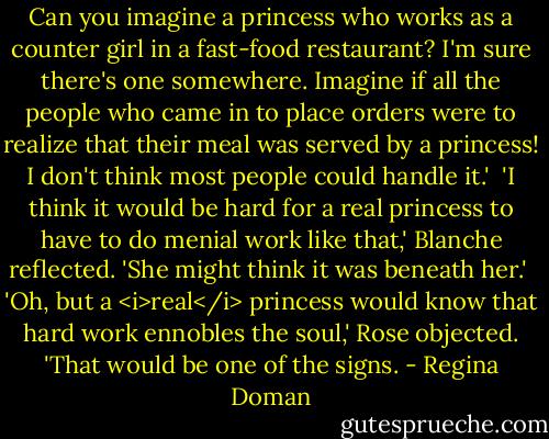 Can you imagine a princess who works as a counter girl in a fast-food restaurant? I'm sure there's one somewhere. Imagine if all the people who came in to place orders were to realize that their meal was served by a princess! I don't think most people could handle it.'<br /><br />'I think it would be hard for a real princess to have to do menial work like that,' Blanche reflected. 'She might think it was beneath her.'<br /><br />'Oh, but a <i>real</i> princess would know that hard work ennobles the soul,' Rose objected. 'That would be one of the signs. - Regina Doman