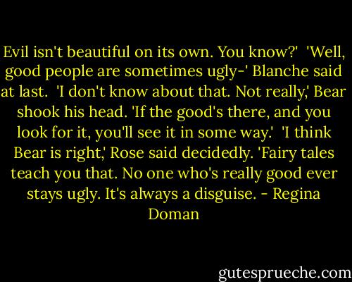 Evil isn't beautiful on its own. You know?'<br /><br />'Well, good people are sometimes ugly-' Blanche said at last.<br /><br />'I don't know about that. Not really,' Bear shook his head. 'If the good's there, and you look for it, you'll see it in some way.'<br /><br />'I think Bear is right,' Rose said decidedly. 'Fairy tales teach you that. No one who's really good ever stays ugly. It's always a disguise. - Regina Doman