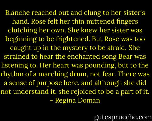 Blanche reached out and clung to her sister's hand. Rose felt her thin mittened fingers clutching her own. She knew her sister was beginning to be frightened. But Rose was too caught up in the mystery to be afraid. She strained to hear the enchanted song Bear was listening to. Her heart was pounding, but to the rhythm of a marching drum, not fear. There was a sense of purpose here, and although she did not understand it, she rejoiced to be a part of it. - Regina Doman