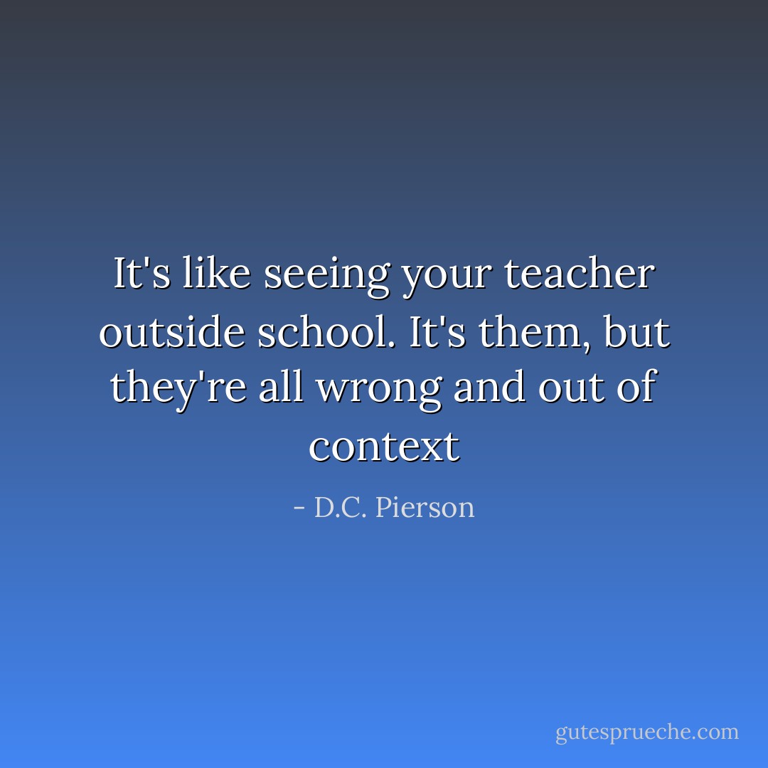 It's like seeing your teacher outside school. It's them, but they're all wrong and out of context - D.C. Pierson