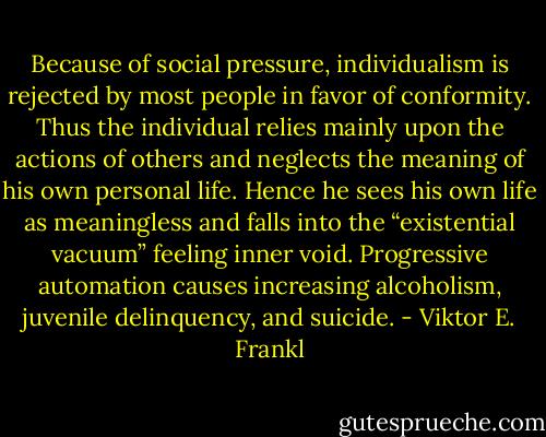 Because of social pressure, individualism is rejected by most people in favor of conformity. Thus the individual relies mainly upon the actions of others and neglects the meaning of his own personal life. Hence he sees his own life as meaningless and falls into the “existential vacuum” feeling inner void. Progressive automation causes increasing alcoholism, juvenile delinquency, and suicide. - Viktor E. Frankl